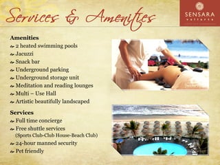 Amenities
 2 heated swimming pools
 Jacuzzi
 Snack bar
 Underground parking
 Underground storage unit
 Meditation and reading lounges
 Multi – Use Hall
 Artistic beautifully landscaped

Services
  Full time concierge
  Free shuttle services
  (Sports Club-Club House-Beach Club)
  24-hour manned security
  Pet friendly
 