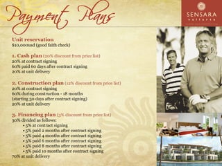 Unit reservation
$10,000usd (good faith check)

1. Cash plan (20% discount from price list)
20% at contract signing
60% paid 60 days after contract signing
20% at unit delivery

2. Construction plan (12% discount from price list)
20% at contract signing
60% during construction - 18 months
(starting 30 days after contract signing)
20% at unit delivery

3. Financing plan (3% discount from price list)
30% divided as follows:
       5% at contract signing
       5% paid 2 months after contract signing
       5% paid 4 months after contract signing
       5% paid 6 months after contract signing
       5% paid 8 months after contract signing
       5% paid 10 months after contract signing
70% at unit delivery
 