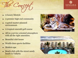 A luxury lifestyle
A premier high end community
A gated master-planned
environment.
A tropical emerald golf course
All in a service oriented atmosphere
with all the right amenities.
Beautiful club house
World-class sports facilities
Modern spa
Beach club with the nicest sandy
beach in Vallarta
 