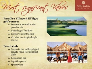 Paradise Village & El Tigre
golf course:
     Sensara is located at the
     premier site
     Upscale golf facilities
     Exclusive country club
     18 holes in a tropical style
     course.

Beach club.
     Access to the well-equipped
     private Playa Royale Beach
     Club
     Restaurant bar
     Aquatic sports
     Spa services
 