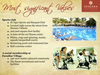 Sports club
      El Tigre Sports and Racquet Club
      Located right across the street from
      Sensara Vallarta
      200,000-square-foot facility
      A state-of-the-art fitness center
      Pilates, yoga and spinning, tennis,
      squash/racquetball courts
      Swimming pools and restaurant/bar
      Kid's extreme center

A social membership at
Paradise Village
       440-acre master-planned community
       The finest recreational and social
       facilities
 