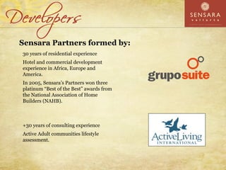 Sensara Partners formed by:
30 years of residential experience
Hotel and commercial development
experience in Africa, Europe and
America.
In 2005, Sensara’s Partners won three
platinum “Best of the Best” awards from
the National Association of Home
Builders (NAHB).



+30 years of consulting experience
Active Adult communities lifestyle
assessment.
 