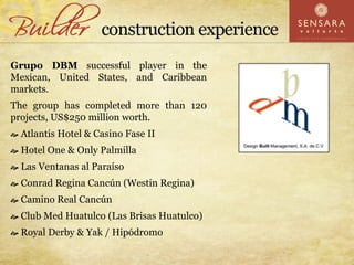 Grupo DBM successful player in the
Mexican, United States, and Caribbean
markets.
The group has completed more than 120
projects, US$250 million worth.
 Atlantis Hotel & Casino Fase II
 Hotel One & Only Palmilla
 Las Ventanas al Paraíso
 Conrad Regina Cancún (Westin Regina)
 Camino Real Cancún
 Club Med Huatulco (Las Brisas Huatulco)
 Royal Derby & Yak / Hipódromo
 