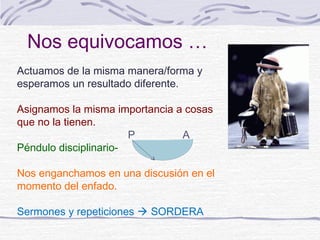 Nos equivocamos …
Actuamos de la misma manera/forma y
esperamos un resultado diferente.

Asignamos la misma importancia a cosas
que no la tienen.
                       P        A
Péndulo disciplinario-

Nos enganchamos en una discusión en el
momento del enfado.

Sermones y repeticiones  SORDERA
 