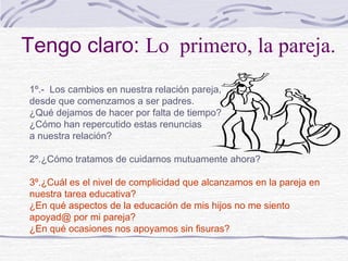 Tengo claro: Lo primero, la pareja.
1º.- Los cambios en nuestra relación pareja,
desde que comenzamos a ser padres.
¿Qué dejamos de hacer por falta de tiempo?
¿Cómo han repercutido estas renuncias
a nuestra relación?

2º.¿Cómo tratamos de cuidarnos mutuamente ahora?

3º.¿Cuál es el nivel de complicidad que alcanzamos en la pareja en
nuestra tarea educativa?
¿En qué aspectos de la educación de mis hijos no me siento
apoyad@ por mi pareja?
¿En qué ocasiones nos apoyamos sin fisuras?
 