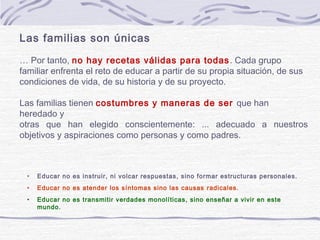 Las familias son únicas

… Por tanto, no hay recetas válidas para todas . Cada grupo
familiar enfrenta el reto de educar a partir de su propia situación, de sus
condiciones de vida, de su historia y de su proyecto.

Las familias tienen costumbres y maneras de ser que han
heredado y
otras que han elegido conscientemente: ... adecuado a nuestros
objetivos y aspiraciones como personas y como padres.



 •   Educar no es instruir, ni volcar respuestas, sino formar estructuras personales.
 •   Educar no es atender los síntomas sino las causas radicales .
 •   Educar no es transmitir verdades monolíticas, sino enseñar a vivir en este
     mundo.
 