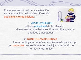 El modelo tradicional de socialización
en la educación de los hijos diferencia
dos dimensiones básicas:

                    1. APOYO/AFECTO:
                 el tono emocional de la relación,
          el mecanismo que hace sentir a los hijos que son
                    queridos y aceptados.

               2. CONTROL/AUTORIDAD:
       forma de dirigir la presión coercitivamente para el tipo
   de conductas que se desean en los hijos, marcando las
                     normas y los límites.
 