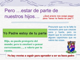 Pero …estar de parte de
nuestros hijos… para “tener lanos exige paz”?
                ¿Qué precio
                               fiesta en
                                         pagar




                                    Procuraré que no te falte lo
                                    necesario para que crezcas
                                    sano y fuerte, pero no
Yo Padre estoy de tu parte          dejaré que te conviertas en
                                    alguien caprichoso que no
Hijo, no puedo protegerte del       valore las cosas.
mundo; pero te enseñaré a pensar
correctamente…, a valerte por tu
cuenta.
  No hay recetas a seguir para aprender a ser un buen padre
 