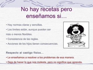 No hay recetas pero
              enseñamos si…
• Hay normas claras y sencillas.
• Los límites están, aunque pueden ser
más o menos flexibles.
• Consistencia de las reglas.
• Acciones de los hijos tienen consecuencias.


Respecto al castigo físico...
• Le enseñamos a resolver a los problemas de esa manera.
• Deja de hacer lo que nos molesta, pero no significa que aprenda.
 