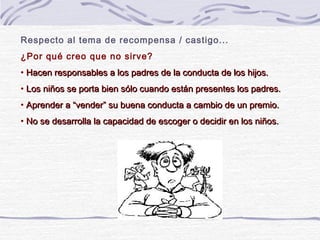 Respecto al tema de recompensa / castigo...
¿Por qué creo que no sirve?
• Hacen responsables a los padres de la conducta de los hijos.
• Los niños se porta bien sólo cuando están presentes los padres.
• Aprender a “vender” su buena conducta a cambio de un premio.
• No se desarrolla la capacidad de escoger o decidir en los niños.
 