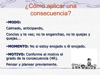 ¿Cómo aplicar una
           consecuencia?
•MODO:
Calmado, anticipando,
Conciso y te vas; no te enganchas, no te quejas y
quejas...

•MOMENTO: No si estoy enojado o él enojado.

•MOTIVO: Conforme al motivo el
grado de la consecuencia (4R).
Pensar y planear previamente.
 