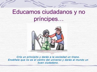 Educamos ciudadanos y no
         príncipes…




     Cría un principito y darás a la sociedad un tirano.
Enséñale que no es el centro del universo y darás al mundo un
                       buen ciudadano.
 
