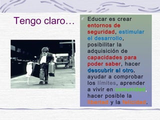 Tengo claro…   Educar es crear
               entornos de
               seguridad, estimular
               el desarrollo,
               posibilitar la
               adquisición de
               capacidades para
               poder saber, hacer
               descubrir al otro,
                              otro
               ayudar a comprobar
               los límites, aprender
               a vivir en comunidad,
               hacer posible la
               libertad y la felicidad.
 