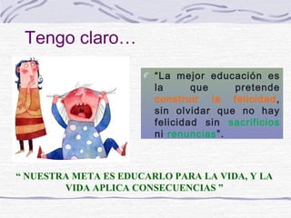 Tengo claro…
                        “La mejor educación es
                        la      que    pretende
                        construir la felicidad ,
                        sin olvidar que no hay
                        felicidad sin sacrificios
                        ni renuncias”.



“ NUESTRA META ES EDUCARLO PARA LA VIDA, Y LA
        VIDA APLICA CONSECUENCIAS ”
 