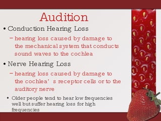 Audition Conduction Hearing Loss hearing loss caused by damage to the mechanical system that conducts sound waves to the cochlea Nerve Hearing Loss hearing loss caused by damage to the cochlea’s receptor cells or to the auditory nerve Older people tend to hear low frequencies well but suffer hearing loss for high frequencies 