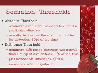 Sensation- Thresholds Absolute Threshold   minimum stimulation needed to detect a particular stimulus usually defined as the stimulus needed for detection 50% of the time Difference Threshold minimum difference between two stimuli that a subject can detect 50% of the time just noticeable difference (JND) increases with magnitude 