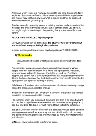 American, when I look at a highway, I expect to see cars, trucks, etc, NOT
airplanes. But someone from a different country with different experiences
and history may not have any idea what to expect and thus be surprised
when they see cars go driving by.

Another example - you may look at a painting and not really understand the
message the artist is trying to convey. But, if someone tells you about it,
you might begin to see things in the painting that you were unable to see
before.

ALL OF THIS IS CALLED Psychophysics

C) Psychophysics can be defined as, the study of how physical stimuli
are translated into psychological experience.

In order to measure these events, psychologists use THRESHOLDS.

   1) Threshold –

      a dividing line between what has detectable energy and what does
      not.

For example - many classrooms have automatic light sensors. When
people have not been in a room for a while, the lights go out. However,
once someone walks into the room, the lights go back on. For this to
happen, the sensor has a threshold for motion that must be crossed before
it turns the lights back on. So, dust floating in the room should not make the
lights go on, but a person walking in should.

2) Difference Threshold - the minimum amount of stimulus intensity change
needed to produce a noticeable change.

the greater the intensity (ex., weight) of a stimulus, the greater the change
needed to produce a noticeable change.

For example, when you pick up a 5 lb weight, and then a 10 pound weight,
you can feel a big difference between the two. However, when you pick up
100 lbs, and then 105 lbs, it is much more difficult to feel the difference.

3) Signal-Detection Theory - detection of a stimulus involves some decision
making process as well as a sensory process. Additionally, both sensory
and decision making processes are influenced by many more factors than
just intensity.

a) Noise - how much outside interference exists.
 