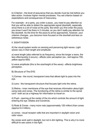 b) Criterion - the level of assurance that you decide must be met before you
take action. Involves higher mental processes. You set criterion based on
expectations and consequences of inaccuracy.

For example - at a party, you order a pizza...you need to pay attention so
that you will be able to detect the appropriate signal (doorbell), especially
since there is a lot of noise at the party. But when you first order the pizza,
you know it won't be there in 2 minutes, so you don't really pay attention for
the doorbell. As the time for the pizza to arrive approaches, however, your
criterion changes...you become more focused on the doorbell and less on
extraneous noise.

II. SIGHT/VISION

A) the visual system works on sensing and perceiving light waves. Light
waves vary in their length and amplitude:

a) wave length (also referred to as frequency, since the longer a wave, the
less often/quickly it occurs) - affects color perception (ex., red=approx 700,
yellow approx 600)

b) wave amplitude (this is the size/height of the wave) - affects brightness
perception.

B) Structure of The EYE:

1) Cornea - the round, transparent area that allows light to pass into the
eye.

2) Lens - the transparent structure that focuses light onto the retina.

3) Retina - inner membrane of the eye that receives information about light
using rods and cones. The functioning of the retina is similar to the spinal
cord - both act as a highway for information to travel on.

4) Pupil - opening at the center of the iris which controls the amount of light
entering the eye. Dilates and Constricts.

5) Rods & Cones - many more rods (approximately 120 million) than cones
(approx 6.4 million).

a) cones - visual receptor cells that are important in daylight vision and
color vision.

the cones work well in daylight, but not in dim lighting. This is why it is more
difficult to see colors in low light.
 