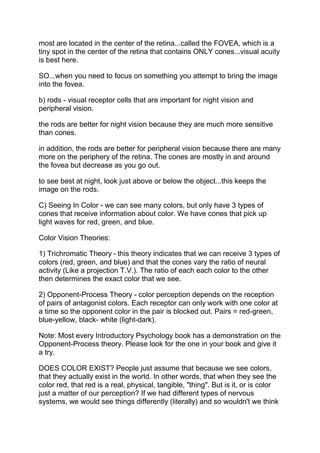 most are located in the center of the retina...called the FOVEA, which is a
tiny spot in the center of the retina that contains ONLY cones...visual acuity
is best here.

SO...when you need to focus on something you attempt to bring the image
into the fovea.

b) rods - visual receptor cells that are important for night vision and
peripheral vision.

the rods are better for night vision because they are much more sensitive
than cones.

in addition, the rods are better for peripheral vision because there are many
more on the periphery of the retina. The cones are mostly in and around
the fovea but decrease as you go out.

to see best at night, look just above or below the object...this keeps the
image on the rods.

C) Seeing In Color - we can see many colors, but only have 3 types of
cones that receive information about color. We have cones that pick up
light waves for red, green, and blue.

Color Vision Theories:

1) Trichromatic Theory - this theory indicates that we can receive 3 types of
colors (red, green, and blue) and that the cones vary the ratio of neural
activity (Like a projection T.V.). The ratio of each each color to the other
then determines the exact color that we see.

2) Opponent-Process Theory - color perception depends on the reception
of pairs of antagonist colors. Each receptor can only work with one color at
a time so the opponent color in the pair is blocked out. Pairs = red-green,
blue-yellow, black- white (light-dark).

Note: Most every Introductory Psychology book has a demonstration on the
Opponent-Process theory. Please look for the one in your book and give it
a try.

DOES COLOR EXIST? People just assume that because we see colors,
that they actually exist in the world. In other words, that when they see the
color red, that red is a real, physical, tangible, "thing". But is it, or is color
just a matter of our perception? If we had different types of nervous
systems, we would see things differently (literally) and so wouldn't we think
 