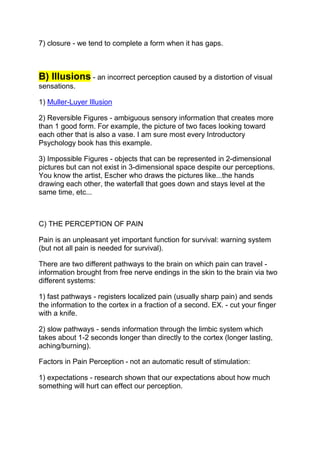 7) closure - we tend to complete a form when it has gaps.



B) Illusions - an incorrect perception caused by a distortion of visual
sensations.

1) Muller-Luyer Illusion

2) Reversible Figures - ambiguous sensory information that creates more
than 1 good form. For example, the picture of two faces looking toward
each other that is also a vase. I am sure most every Introductory
Psychology book has this example.

3) Impossible Figures - objects that can be represented in 2-dimensional
pictures but can not exist in 3-dimensional space despite our perceptions.
You know the artist, Escher who draws the pictures like...the hands
drawing each other, the waterfall that goes down and stays level at the
same time, etc...



C) THE PERCEPTION OF PAIN

Pain is an unpleasant yet important function for survival: warning system
(but not all pain is needed for survival).

There are two different pathways to the brain on which pain can travel -
information brought from free nerve endings in the skin to the brain via two
different systems:

1) fast pathways - registers localized pain (usually sharp pain) and sends
the information to the cortex in a fraction of a second. EX. - cut your finger
with a knife.

2) slow pathways - sends information through the limbic system which
takes about 1-2 seconds longer than directly to the cortex (longer lasting,
aching/burning).

Factors in Pain Perception - not an automatic result of stimulation:

1) expectations - research shown that our expectations about how much
something will hurt can effect our perception.
 
