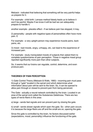Melzack - indicated that believing that something will be very painful helps
us prepare for it.

For example - child birth: Lamaze method falsely leads us to believe it
won't be painful. Maybe if we know it will be bad we can adequately
prepare to handle it.

another example - placebo effect - if we believe pain has stopped, it may.

2) personality - people with negative types of personalities often have more
pain. E

For example - a very uptight person may experience muscle pains, back
pains, etc.

3) mood - bad moods, angry, unhappy, etc, can lead to the experience of
increased pain.

For example - study manipulated moods of subjects then asked them to
complete questionnaires of pain perception. Those in negative mood group
reported significantly more pain than other subjects.

So, it seems that our brains can regulate, control, determine, and even
produce pain.



THEORIES OF PAIN PERCEPTION

1) Gate Control Theory (Melzack & Walls, 1965) - incoming pain must pass
through a "gate" located in the spinal cord which determines what
information about pain will be sent to the brain. So, it can be opened to
allow pain through or closed to prevent pain from being perceived.

The Gate - actually a neural network controlled by the brain. Located in an
area of the spinal cord called the Substansia Gelatinosa. There are two
types of nerve fibers in this area:

a) large - sends fast signals and can prevent pain by closing the gate.

b) small - sends slower signals which open the gate. So - when pain occurs
it is because the large fibers are off and the small are on, opening the gate.

Since the gate is controlled by the brain, he factors discussed earlier
(expectations, mood, personality) influence the functioning of the gate.
 