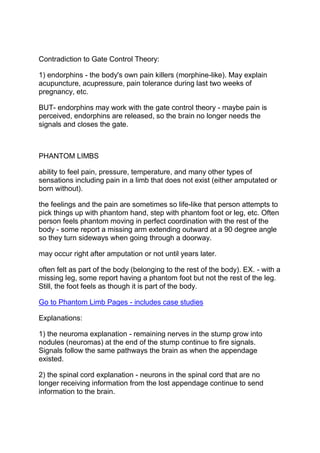Contradiction to Gate Control Theory:

1) endorphins - the body's own pain killers (morphine-like). May explain
acupuncture, acupressure, pain tolerance during last two weeks of
pregnancy, etc.

BUT- endorphins may work with the gate control theory - maybe pain is
perceived, endorphins are released, so the brain no longer needs the
signals and closes the gate.



PHANTOM LIMBS

ability to feel pain, pressure, temperature, and many other types of
sensations including pain in a limb that does not exist (either amputated or
born without).

the feelings and the pain are sometimes so life-like that person attempts to
pick things up with phantom hand, step with phantom foot or leg, etc. Often
person feels phantom moving in perfect coordination with the rest of the
body - some report a missing arm extending outward at a 90 degree angle
so they turn sideways when going through a doorway.

may occur right after amputation or not until years later.

often felt as part of the body (belonging to the rest of the body). EX. - with a
missing leg, some report having a phantom foot but not the rest of the leg.
Still, the foot feels as though it is part of the body.

Go to Phantom Limb Pages - includes case studies

Explanations:

1) the neuroma explanation - remaining nerves in the stump grow into
nodules (neuromas) at the end of the stump continue to fire signals.
Signals follow the same pathways the brain as when the appendage
existed.

2) the spinal cord explanation - neurons in the spinal cord that are no
longer receiving information from the lost appendage continue to send
information to the brain.
 