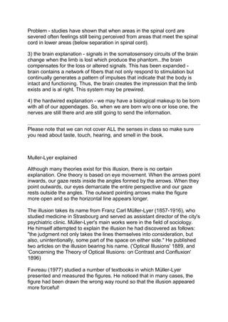Problem - studies have shown that when areas in the spinal cord are
severed often feelings still being perceived from areas that meet the spinal
cord in lower areas (below separation in spinal cord).

3) the brain explanation - signals in the somatosensory circuits of the brain
change when the limb is lost which produce the phantom...the brain
compensates for the loss or altered signals. This has been expanded -
brain contains a network of fibers that not only respond to stimulation but
continually generates a pattern of impulses that indicate that the body is
intact and functioning. Thus, the brain creates the impression that the limb
exists and is al right. This system may be prewired.

4) the hardwired explanation - we may have a biological makeup to be born
with all of our appendages. So, when we are born w/o one or lose one, the
nerves are still there and are still going to send the information.


Please note that we can not cover ALL the senses in class so make sure
you read about taste, touch, hearing, and smell in the book.



Muller-Lyer explained

Although many theories exist for this illusion, there is no certain
explanation. One theory is based on eye movement. When the arrows point
inwards, our gaze rests inside the angles formed by the arrows. When they
point outwards, our eyes demarcate the entire perspective and our gaze
rests outside the angles. The outward pointing arrows make the figure
more open and so the horizontal line appears longer.

The illusion takes its name from Franz Carl Müller-Lyer (1857-1916), who
studied medicine in Strasbourg and served as assistant director of the city's
psychiatric clinic. Müller-Lyer's main works were in the field of sociology.
He himself attempted to explain the illusion he had discovered as follows:
"the judgment not only takes the lines themselves into consideration, but
also, unintentionally, some part of the space on either side." He published
two articles on the illusion bearing his name. ('Optical Illusions' 1889, and
'Concerning the Theory of Optical Illusions: on Contrast and Confluxion'
1896)

Favreau (1977) studied a number of textbooks in which Müller-Lyer
presented and measured the figures. He noticed that in many cases, the
figure had been drawn the wrong way round so that the illusion appeared
more forceful!
 