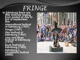 FRINGE
In Edimburg there are
  little festivals ringing
  from ended of July to
  first of September,
  like:
- International festival
  of Edimburg (1947)
- Fringe (1947)
- Film festival of
  Edimburg (1947)
- Jazz and Blues
  festival of Edimburg
  (1979)
- Book festival of
  Edimburg (1983)
- Edimburg s
  inhabitants festival
  (2002)
 