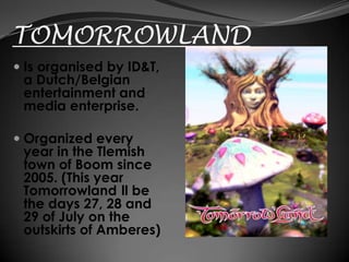 TOMORROWLAND
 Is organised by ID&T,
  a Dutch/Belgian
  entertainment and
  media enterprise.

 Organized every
  year in the Tlemish
  town of Boom since
  2005. (This year
  Tomorrowland ll be
  the days 27, 28 and
  29 of July on the
  outskirts of Amberes)
 