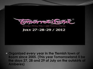  Organized every year in the Tlemish town of
 Boom since 2005. (This year Tomorrowland ll be
 the days 27, 28 and 29 of July on the outskirts of
 Amberes)
 
