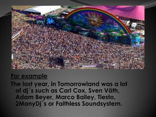 For example
The last year, in Tomorrowland was a lot
  of dj´s such as Carl Cox, Sven Väth,
  Adam Beyer, Marco Bailey, Tiesto,
  2ManyDj´s or Faithless Soundsystem.
 