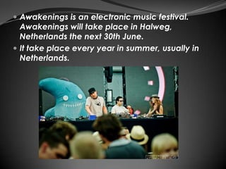  Awakenings is an electronic music festival.
  Awakenings will take place in Halweg,
  Netherlands the next 30th June.
 It take place every year in summer, usually in
  Netherlands.
 