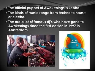  The official puppet of Awakenings is Jabba
 The kinds of music range from techno to house
  or electro.
 The are a lot of famous dj’s who have gone to
  Awakenings since the first edition in 1997 in
  Amsterdam.
 