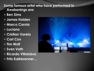 Some famous artist who have performed in
  Awakenings are:
 Ben Sims
 James Holden
 Marco Carola
 Luciano
 Cristian Varela
 Carl Cox
 Tim Wolf
 Sven Vath
 Ricardo Villalobos
 Fritz Kalkbrenner…
 