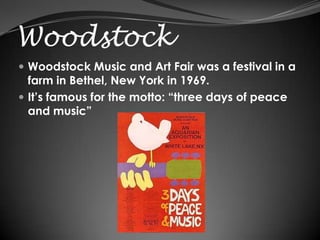 Woodstock
 Woodstock Music and Art Fair was a festival in a
  farm in Bethel, New York in 1969.
 It’s famous for the motto: “three days of peace
  and music”
 