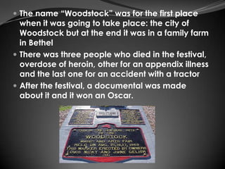  The name “Woodstock” was for the first place
  when it was going to take place: the city of
  Woodstock but at the end it was in a family farm
  in Bethel
 There was three people who died in the festival,
  overdose of heroin, other for an appendix illness
  and the last one for an accident with a tractor
 After the festival, a documental was made
  about it and it won an Oscar.
 