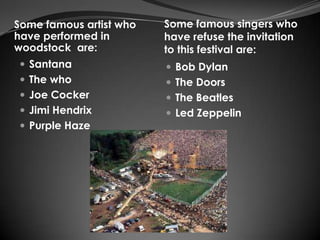 Some famous artist who   Some famous singers who
have performed in        have refuse the invitation
woodstock are:           to this festival are:
 Santana                 Bob Dylan
 The who                 The Doors
 Joe Cocker              The Beatles
 Jimi Hendrix            Led Zeppelin
 Purple Haze
 