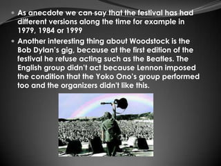  As anecdote we can say that the festival has had
  different versions along the time for example in
  1979, 1984 or 1999
 Another interesting thing about Woodstock is the
  Bob Dylan’s gig, because at the first edition of the
  festival he refuse acting such as the Beatles. The
  English group didn’t act because Lennon imposed
  the condition that the Yoko Ono’s group performed
  too and the organizers didn't like this.
 