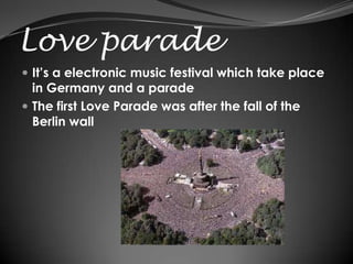 Love parade
 It’s a electronic music festival which take place
  in Germany and a parade
 The first Love Parade was after the fall of the
  Berlin wall
 