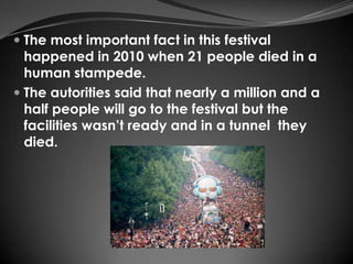  The most important fact in this festival
  happened in 2010 when 21 people died in a
  human stampede.
 The autorities said that nearly a million and a
  half people will go to the festival but the
  facilities wasn’t ready and in a tunnel they
  died.
 
