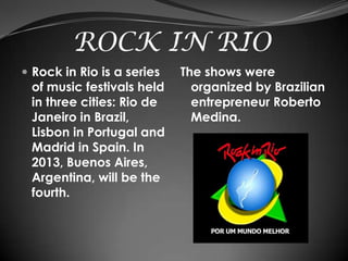 ROCK IN RIO
 Rock in Rio is a series   The shows were
 of music festivals held      organized by Brazilian
 in three cities: Rio de      entrepreneur Roberto
 Janeiro in Brazil,           Medina.
 Lisbon in Portugal and
 Madrid in Spain. In
 2013, Buenos Aires,
 Argentina, will be the
 fourth.
 