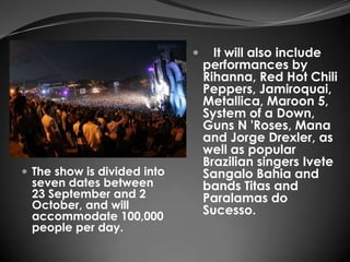      It will also include
                                 performances by
                                 Rihanna, Red Hot Chili
                                 Peppers, Jamiroquai,
                                 Metallica, Maroon 5,
                                 System of a Down,
                                 Guns N 'Roses, Mana
                                 and Jorge Drexler, as
                                 well as popular
                                 Brazilian singers Ivete
 The show is divided into       Sangalo Bahia and
 seven dates between             bands Titas and
 23 September and 2              Paralamas do
 October, and will               Sucesso.
 accommodate 100,000
 people per day.
 