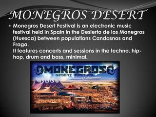 MONEGROS DESERT
 Monegros Desert Festival is an electronic music
 festival held in Spain in the Desierto de los Monegros
 (Huesca) between populations Candasnos and
 Fraga.
 It features concerts and sessions in the techno, hip-
 hop, drum and bass, minimal.
 