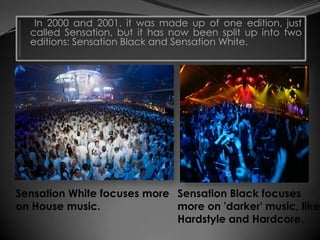 In 2000 and 2001, it was made up of one edition, just
  called Sensation, but it has now been split up into two
  editions: Sensation Black and Sensation White.




Sensation White focuses more Sensation Black focuses
on House music.              more on 'darker' music, like
                             Hardstyle and Hardcore.
 