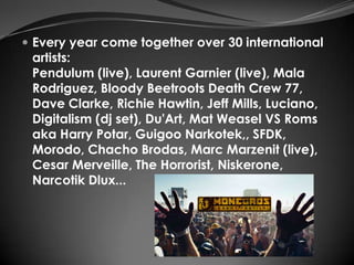  Every year come together over 30 international
 artists:
 Pendulum (live), Laurent Garnier (live), Mala
 Rodriguez, Bloody Beetroots Death Crew 77,
 Dave Clarke, Richie Hawtin, Jeff Mills, Luciano,
 Digitalism (dj set), Du'Art, Mat Weasel VS Roms
 aka Harry Potar, Guigoo Narkotek,, SFDK,
 Morodo, Chacho Brodas, Marc Marzenit (live),
 Cesar Merveille, The Horrorist, Niskerone,
 Narcotik Dlux...
 