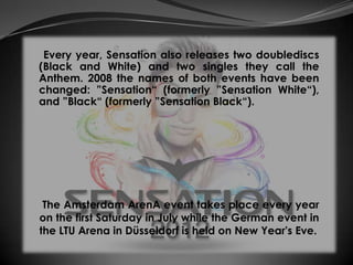 Every year, Sensation also releases two doublediscs
(Black and White) and two singles they call the
Anthem. 2008 the names of both events have been
changed: ”Sensation“ (formerly ”Sensation White“),
and ”Black“ (formerly ”Sensation Black“).




 The Amsterdam ArenA event takes place every year
on the first Saturday in July while the German event in
the LTU Arena in Düsseldorf is held on New Year's Eve.
 