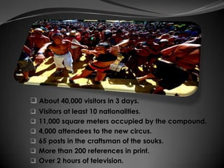  About 40,000 visitors in 3 days.
 Visitors at least 10 nationalities.
 11,000 square meters occupied by the compound.
 4,000 attendees to the new circus.
 65 posts in the craftsman of the souks.
 More than 200 references in print.
 Over 2 hours of television.
 