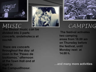 The Etnosur music can be
divided into 3 parts:          The festival activates
concerts, andetnoteca et      two camping
nochill.                      areas from 18.00 am
                              on Thursday before
 There are concerts           the festival, until
throughout the day: at        Monday next at
noon in the "Paseo de         14.00 h.
losAlamos," afternoon
at the Town Hall and at
night in                   …and many more activities
the CampusEtnosur.
 