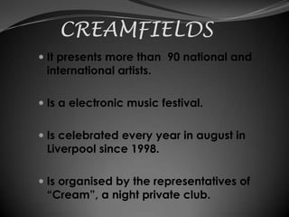 CREAMFIELDS
 It presents more than 90 national and
  international artists.

 Is a electronic music festival.


 Is celebrated every year in august in
  Liverpool since 1998.

 Is organised by the representatives of
  “Cream”, a night private club.
 