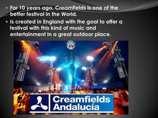  For 10 years ago, Creamfields is one of the
  better festival in the World.
 Is created in England with the goal to offer a
  festival with this kind of music and
  entertainment in a great outdoor place.
 
